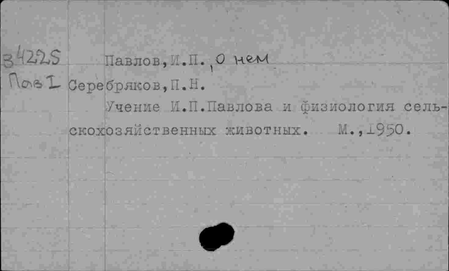 ﻿Павлов,II.П. (О нгм Г\сл%X Серебряков,П.Н.
Учение И.П.Павлова и физиология сель скохозяйственных животных. М.,х95О.